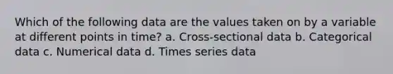 Which of the following data are the values taken on by a variable at different points in time? a. Cross-sectional data b. Categorical data c. Numerical data d. Times series data