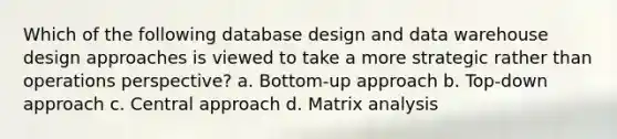 Which of the following database design and data warehouse design approaches is viewed to take a more strategic rather than operations perspective? a. Bottom-up approach b. Top-down approach c. Central approach d. Matrix analysis