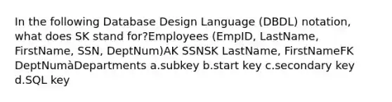 In the following Database Design Language (DBDL) notation, what does SK stand for?Employees (EmpID, LastName, FirstName, SSN, DeptNum)AK SSNSK LastName, FirstNameFK DeptNumàDepartments a.subkey b.start key c.secondary key d.SQL key