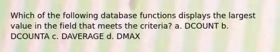 Which of the following database functions displays the largest value in the field that meets the criteria? a. DCOUNT b. DCOUNTA c. DAVERAGE d. DMAX