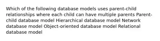 Which of the following database models uses parent-child relationships where each child can have multiple parents Parent-child database model Hierarchical database model Network database model Object-oriented database model Relational database model