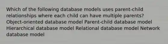 Which of the following database models uses parent-child relationships where each child can have multiple parents? Object-oriented database model Parent-child database model Hierarchical database model Relational database model Network database model