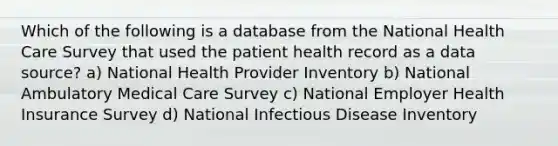 Which of the following is a database from the National Health Care Survey that used the patient health record as a data source? a) National Health Provider Inventory b) National Ambulatory Medical Care Survey c) National Employer Health Insurance Survey d) National Infectious Disease Inventory