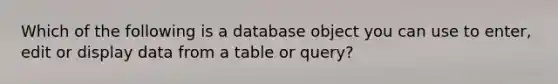 Which of the following is a database object you can use to enter, edit or display data from a table or query?