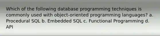 Which of the following database programming techniques is commonly used with object-oriented programming languages? a. Procedural SQL b. Embedded SQL c. Functional Programming d. API