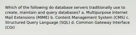 Which of the following do database servers traditionally use to create, maintain and query databases? a. Multipurpose Internet Mail Extensions (MIME) b. Content Management System (CMS) c. Structured Query Language (SQL) d. Common Gateway Interface (CGI)