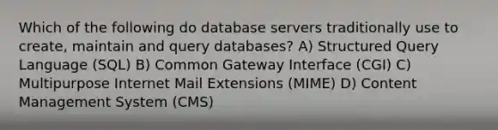 Which of the following do database servers traditionally use to create, maintain and query databases? A) Structured Query Language (SQL) B) Common Gateway Interface (CGI) C) Multipurpose Internet Mail Extensions (MIME) D) Content Management System (CMS)