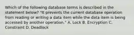 Which of the following database terms is described in the statement below? "It prevents the current database operation from reading or writing a data item while the data item is being accessed by another operation." A. Lock B. Encryption C. Constraint D. Deadlock