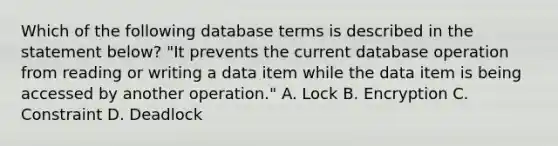 Which of the following database terms is described in the statement below? "It prevents the current database operation from reading or writing a data item while the data item is being accessed by another operation." A. Lock B. Encryption C. Constraint D. Deadlock