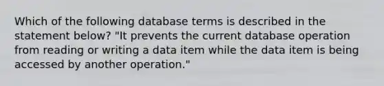 Which of the following database terms is described in the statement below? "It prevents the current database operation from reading or writing a data item while the data item is being accessed by another operation."