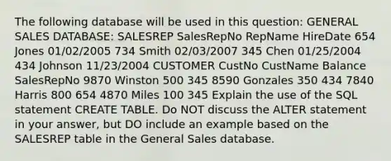 The following database will be used in this question: GENERAL SALES DATABASE: SALESREP SalesRepNo RepName HireDate 654 Jones 01/02/2005 734 Smith 02/03/2007 345 Chen 01/25/2004 434 Johnson 11/23/2004 CUSTOMER CustNo CustName Balance SalesRepNo 9870 Winston 500 345 8590 Gonzales 350 434 7840 Harris 800 654 4870 Miles 100 345 Explain the use of the SQL statement CREATE TABLE. Do NOT discuss the ALTER statement in your answer, but DO include an example based on the SALESREP table in the General Sales database.