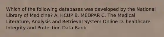 Which of the following databases was developed by the National Library of Medicine? A. HCUP B. MEDPAR C. The Medical Literature, Analysis and Retrieval System Online D. healthcare Integrity and Protection Data Bank