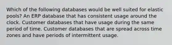 Which of the following databases would be well suited for elastic pools? An ERP database that has consistent usage around the clock. Customer databases that have usage during the same period of time. Customer databases that are spread across time zones and have periods of intermittent usage.