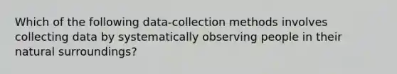 Which of the following data-collection methods involves collecting data by systematically observing people in their natural surroundings?