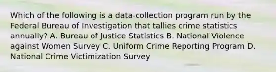 Which of the following is a data-collection program run by the Federal Bureau of Investigation that tallies crime statistics annually? A. Bureau of Justice Statistics B. National Violence against Women Survey C. Uniform Crime Reporting Program D. National Crime Victimization Survey