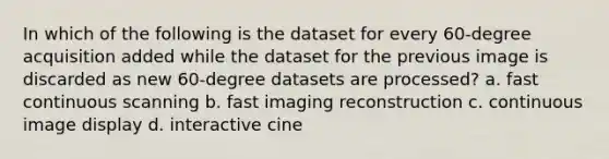 In which of the following is the dataset for every 60-degree acquisition added while the dataset for the previous image is discarded as new 60-degree datasets are processed? a. fast continuous scanning b. fast imaging reconstruction c. continuous image display d. interactive cine