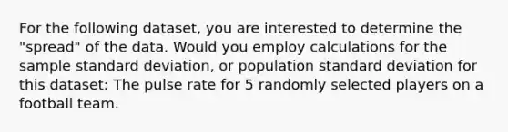 For the following dataset, you are interested to determine the "spread" of the data. Would you employ calculations for the sample <a href='https://www.questionai.com/knowledge/kqGUr1Cldy-standard-deviation' class='anchor-knowledge'>standard deviation</a>, or population standard deviation for this dataset: The pulse rate for 5 randomly selected players on a football team.