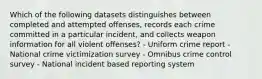 Which of the following datasets distinguishes between completed and attempted offenses, records each crime committed in a particular incident, and collects weapon information for all violent offenses? - Uniform crime report - National crime victimization survey - Omnibus crime control survey - National incident based reporting system