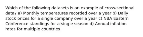 Which of the following datasets is an example of cross-sectional data? a) Monthly temperatures recorded over a year b) Daily stock prices for a single company over a year c) NBA Eastern Conference standings for a single season d) Annual inflation rates for multiple countries