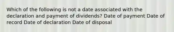 Which of the following is not a date associated with the declaration and payment of dividends? Date of payment Date of record Date of declaration Date of disposal