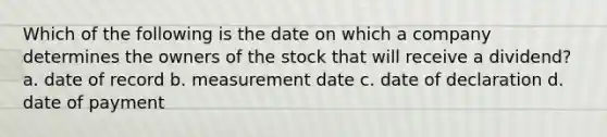 Which of the following is the date on which a company determines the owners of the stock that will receive a dividend? a. date of record b. measurement date c. date of declaration d. date of payment