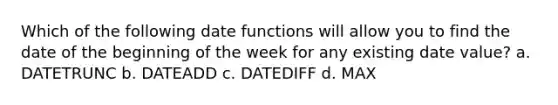 Which of the following date functions will allow you to find the date of the beginning of the week for any existing date value? a. DATETRUNC b. DATEADD c. DATEDIFF d. MAX