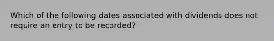 Which of the following dates associated with dividends does not require an entry to be recorded?