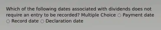 Which of the following dates associated with dividends does not require an entry to be recorded? Multiple Choice ◌ Payment date ◌ Record date ◌ Declaration date