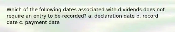 Which of the following dates associated with dividends does not require an entry to be recorded? a. declaration date b. record date c. payment date