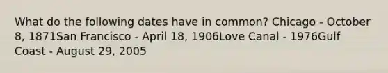 What do the following dates have in common? Chicago - October 8, 1871San Francisco - April 18, 1906Love Canal - 1976Gulf Coast - August 29, 2005