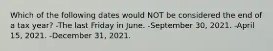 Which of the following dates would NOT be considered the end of a tax year? -The last Friday in June. -September 30, 2021. -April 15, 2021. -December 31, 2021.