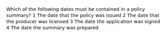 Which of the following dates must be contained in a policy summary? 1 The date that the policy was issued 2 The date that the producer was licensed 3 The date the application was signed 4 The date the summary was prepared