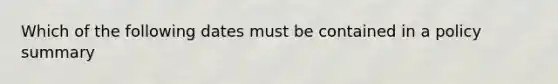 Which of the following dates must be contained in a policy summary