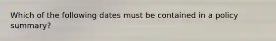 Which of the following dates must be contained in a policy summary?