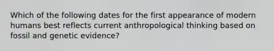 Which of the following dates for the first appearance of modern humans best reflects current anthropological thinking based on fossil and genetic evidence?