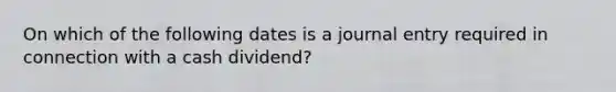 On which of the following dates is a journal entry required in connection with a cash dividend?