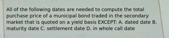 All of the following dates are needed to compute the total purchase price of a municipal bond traded in the secondary market that is quoted on a yield basis EXCEPT: A. dated date B. maturity date C. settlement date D. in whole call date