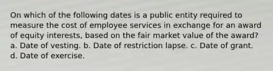 On which of the following dates is a public entity required to measure the cost of employee services in exchange for an award of equity interests, based on the fair market value of the award? a. Date of vesting. b. Date of restriction lapse. c. Date of grant. d. Date of exercise.