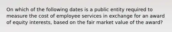 On which of the following dates is a public entity required to measure the cost of employee services in exchange for an award of equity interests, based on the fair market value of the award?