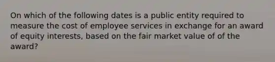 On which of the following dates is a public entity required to measure the cost of employee services in exchange for an award of equity interests, based on the fair market value of of the award?