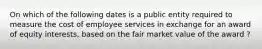 On which of the following dates is a public entity required to measure the cost of employee services in exchange for an award of equity interests, based on the fair market value of the award ?