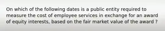 On which of the following dates is a public entity required to measure the cost of employee services in exchange for an award of equity interests, based on the fair market value of the award ?