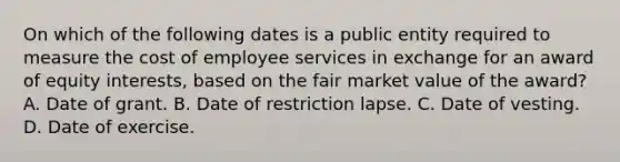 On which of the following dates is a public entity required to measure the cost of employee services in exchange for an award of equity interests, based on the fair market value of the award? A. Date of grant. B. Date of restriction lapse. C. Date of vesting. D. Date of exercise.