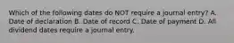 Which of the following dates do NOT require a journal​ entry? A. Date of declaration B. Date of record C. Date of payment D. All dividend dates require a journal entry.