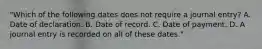 "Which of the following dates does not require a journal entry? A. Date of declaration. B. Date of record. C. Date of payment. D. A journal entry is recorded on all of these dates."