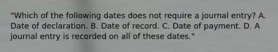 "Which of the following dates does not require a journal entry? A. Date of declaration. B. Date of record. C. Date of payment. D. A journal entry is recorded on all of these dates."