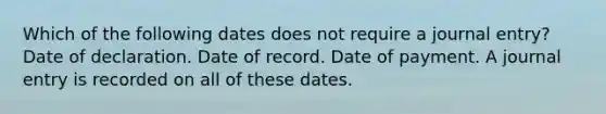 Which of the following dates does not require a journal entry? Date of declaration. Date of record. Date of payment. A journal entry is recorded on all of these dates.