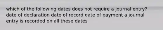 which of the following dates does not require a journal entry? date of declaration date of record date of payment a journal entry is recorded on all these dates