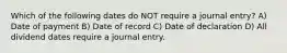 Which of the following dates do NOT require a journal entry? A) Date of payment B) Date of record C) Date of declaration D) All dividend dates require a journal entry.