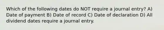 Which of the following dates do NOT require a journal entry? A) Date of payment B) Date of record C) Date of declaration D) All dividend dates require a journal entry.